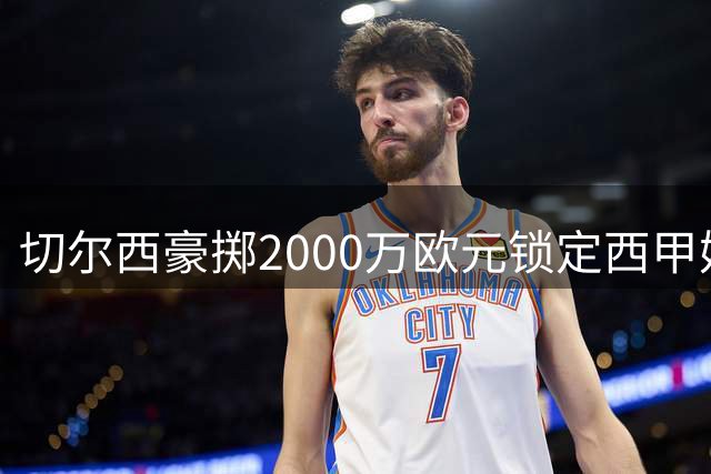 切尔西豪掷2000万欧元锁定西甲妖星 左路防线迎强力补强