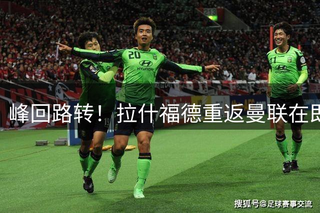峰回路转！拉什福德重返曼联在即 训练营下周或迎回归首训